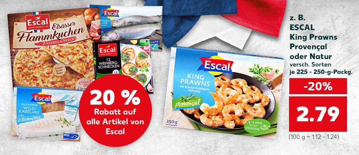 Störer: 20 % Rabatt auf alle Artikel von Escal; z. B. ESCAL King Prawns Provencal oder Natur, versch. Sorten, je 225 - 250-g-Packg. für 2.79 Euro (100 g = 1.12 - 1.24); Weitere Produktabbildungen von ESCAL: Elsässer Flammkuchen, Weinbergschnecken, Regenbogenforelle und Wild-Kabeljau