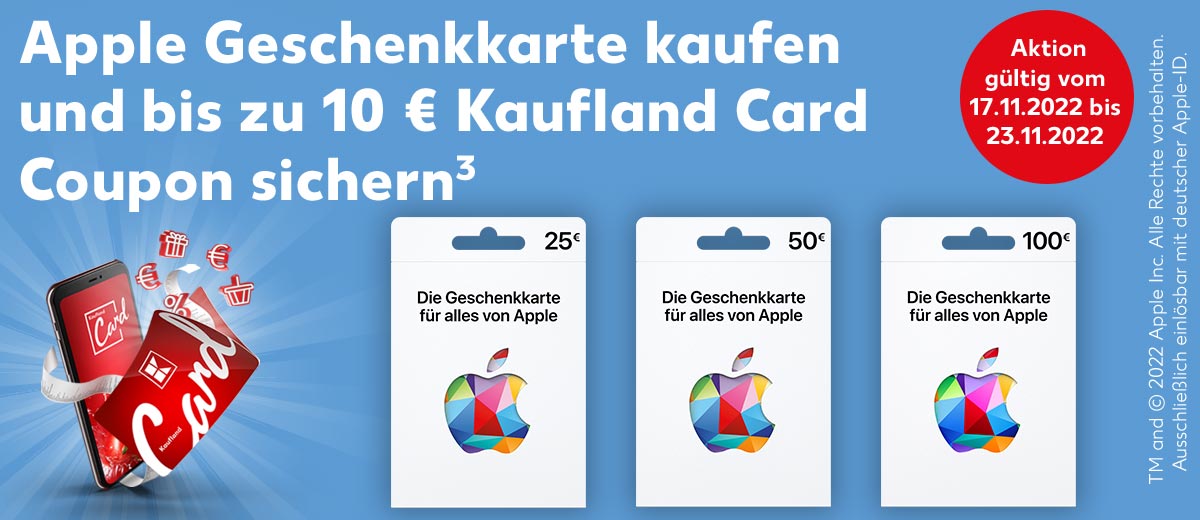 Schriftzug: Apple Geschenkkarte kaufen und bis zu 10 € Kaufland Card Coupon sichern³; Abbildung: Apple Geschenkkarte im Wert von 25 €; Apple Geschenkkarte im Wert von 50 €; Apple Geschenkkarte im Wert von 100 €; Störer: Aktion gültig vom 17.11.2022 bis 23.11.2022; Schriftzug: TM and © 2022 Apple Inc. Alle Rechte vorbehalten. Ausschließlich einlösbar mit deutscher Apple-ID.