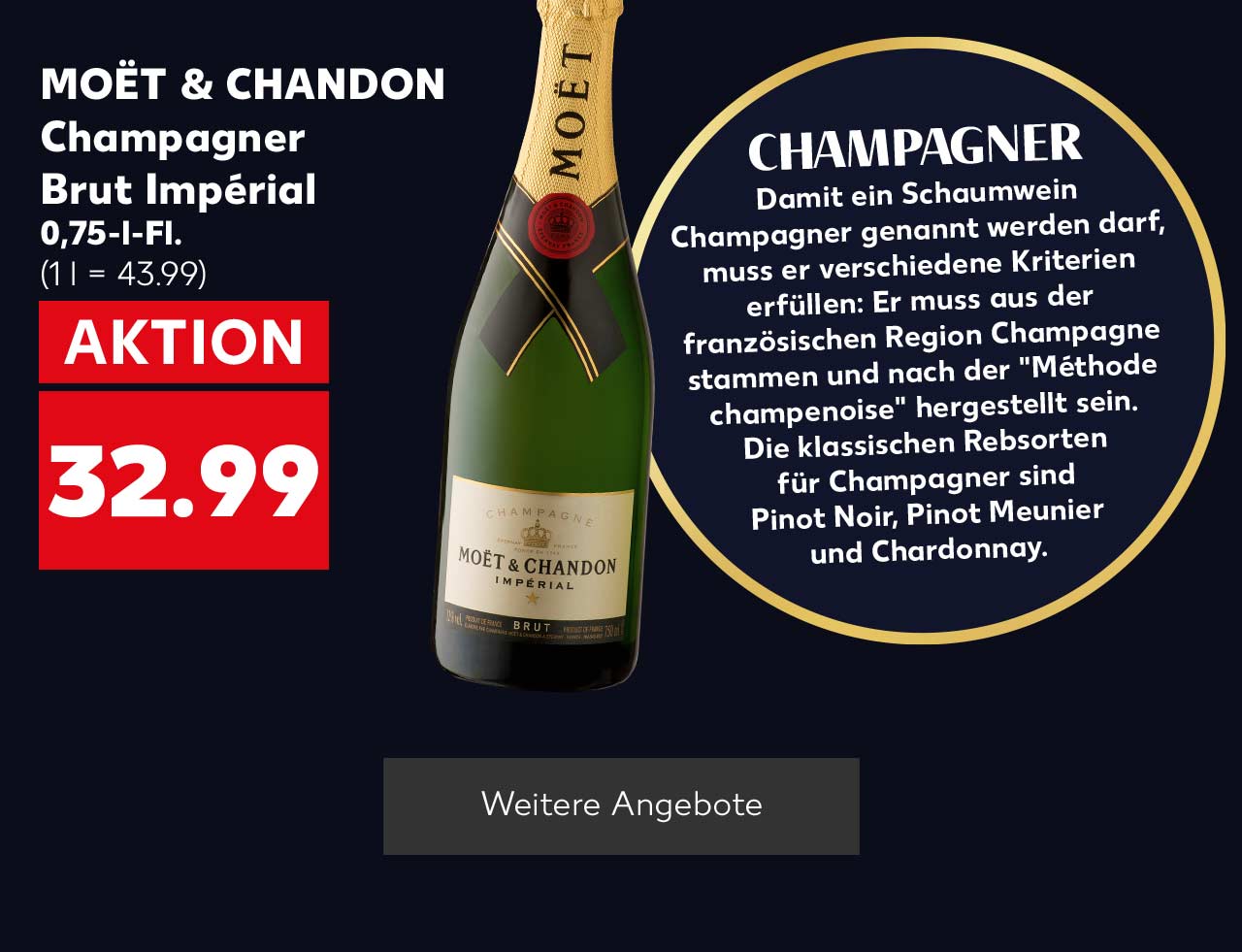 MOËT & CHANDON Champagner Brut Impérial, 0,75-l-Fl. für 32.99 Euro (1 l = 43.99); Störer: CHAMPAGNER Damit ein Schaumwein Champagner genannt werden darf, muss er verschiedene Kriterien erfüllen: Er muss aus der französischen Region Champagne stammen und nach der "Méthode champenoise" hergestellt sein. Die klassischen Rebsorten für Champagner sind Pinot Noir, Pinot Meunier und Chardonnay.; Button: Weitere Angebote