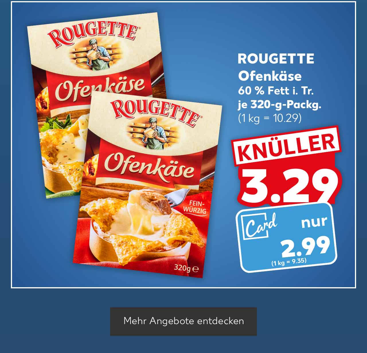 ROUGETTE Ofenkäse, versch. Sorten, für 2 - 3 Personen, 60 % Fett i. Tr., je 320-g-Packg. für 3.29 Euro (1 kg = 10.29); Kaufland Card Preis: 2.99 Euro (1 kg = 9.35); Button: Mehr Angebote entdecken