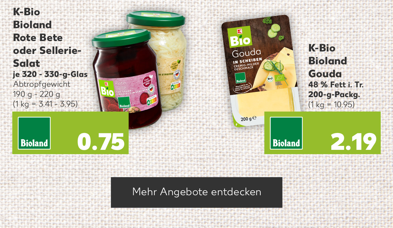 K-BIO Bioland Rote Bete oder Sellerie-Salat, versch. Sorten, je 320 - 330-g-Glas, Abtropfgewicht 190 g - 220 g für 0.79 Euro (1 kg = 3.41 - 3.95); K-BIO Bioland Gouda, 48 % Fett i. Tr., 200-g-Packg. für 2.19 Euro (1 kg = 10.95); Button: Mehr Angebote entdecken