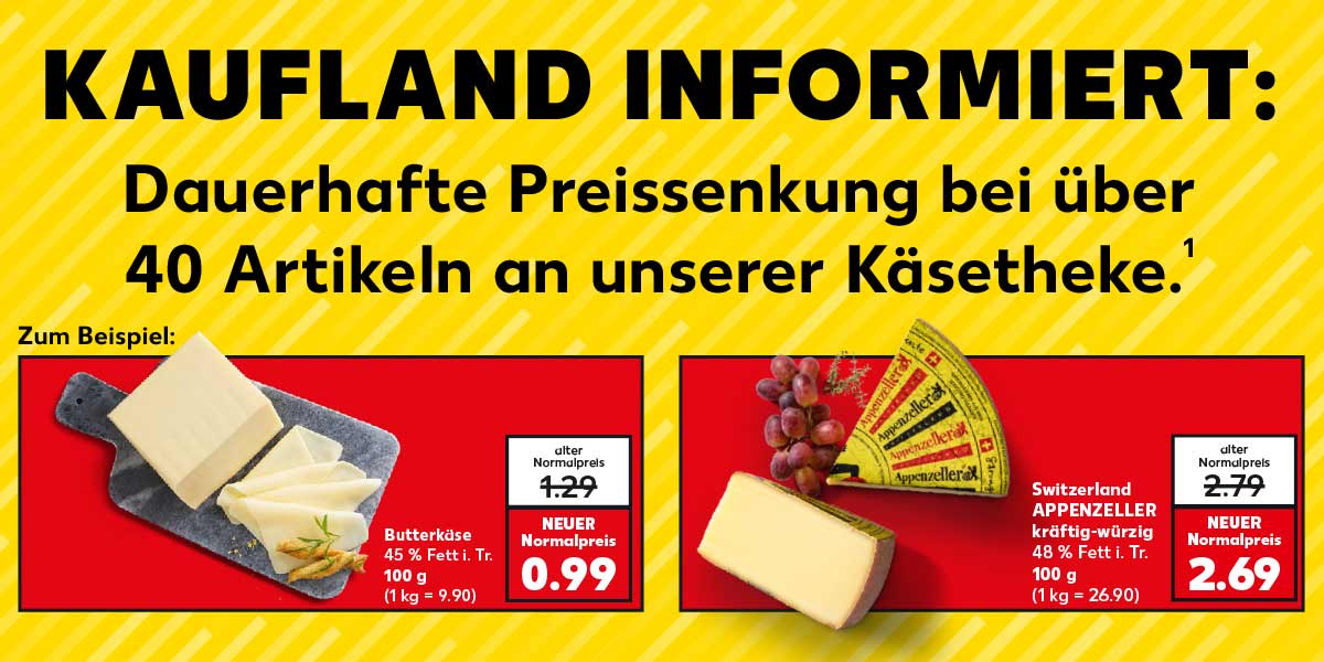 Schriftzug: KAUFLAND INFORMIERT: Dauerhafte Preissenkung bei über 40 Artikeln an unserer Käsetheke.¹ Zum Beispiel: Butterkäse, 45 % Fett i. Tr., 100 g; alter Normalpreis: 1.29 Euro; NEUER Normalpreis: 0.99 Euro (1 kg = 9.90); Switzerland APPENZELLER, kräftig-würzig, 48 % Fett i. Tr., 100 g; alter Normalpreis: 2.79 Euro; NEUER Normalpreis: 2.69 Euro (1 kg = 26.90)