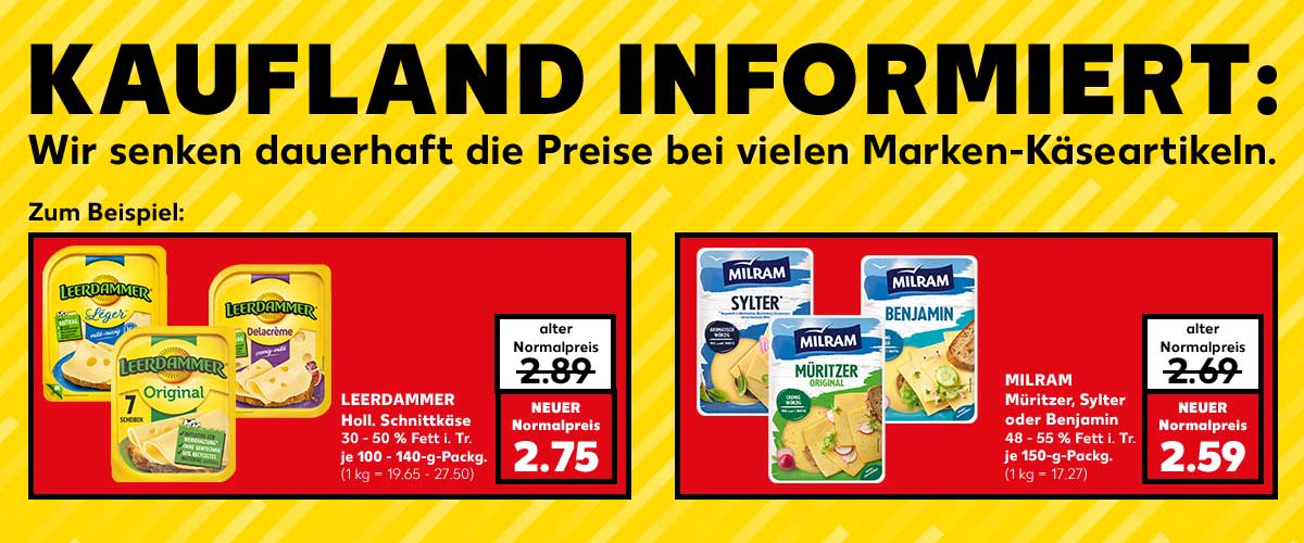 Schriftzug: KAUFLAND INFORMIERT: Wir senden dauerhaft die Preise bei vielen Marken-Käseartikeln. Zum Beispiel: LEERDAMMER Halt. Schnittkäse, versch. Sorten, 30 - 50 % Fett i. Tr., je 100 - 140-g-Packg.; alter Normalpreis: 2.89 Euro; NEUER Normalpreis: 2.75 Euro (1 kg = 19.65 - 27.50); MILRAM Müritzer, Sylter oder Benjamin, versch. Sorten, 48 - 55 % Fett i. Tr., je 150-g-Packg.; alter Normalpreis: 2.69 Euro; NEUER Normalpreis: 2.59 Euro (1 kg = 17.27)