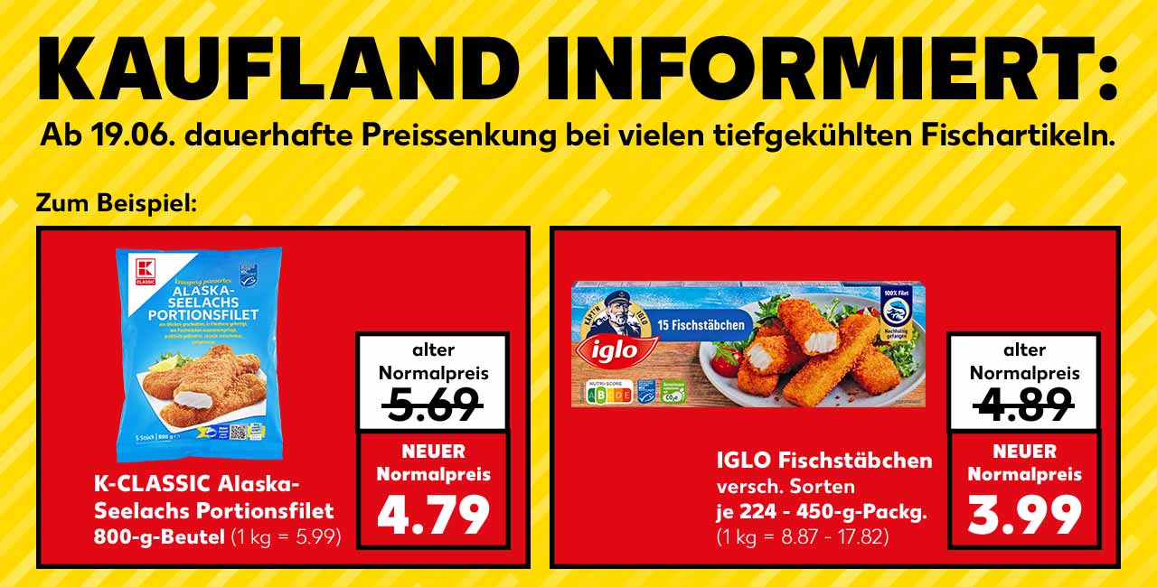 Schriftzug: KAUFLAND INFORMIERT: Ab 19.06. dauerhafte Preissenkung bei vielen tiefgekühlten Fischartikeln. Zum Beispiel: K-CLASSIC Alaska-Seelachs Portionsfilet, 800-g-Beutel; alter Normalpreis: 5.69 Euro; NEUER Normalpreis: 4.79 Euro (1 kg = 5.99); IGLO Fischstäbchen, versch. Sorten, je 224 - 450-g-Packg.; alter Normalpreis: 4.89 Euro; NEUER Normalpreis: 3.99 Euro (1 kg = 8.87 - 17.82)