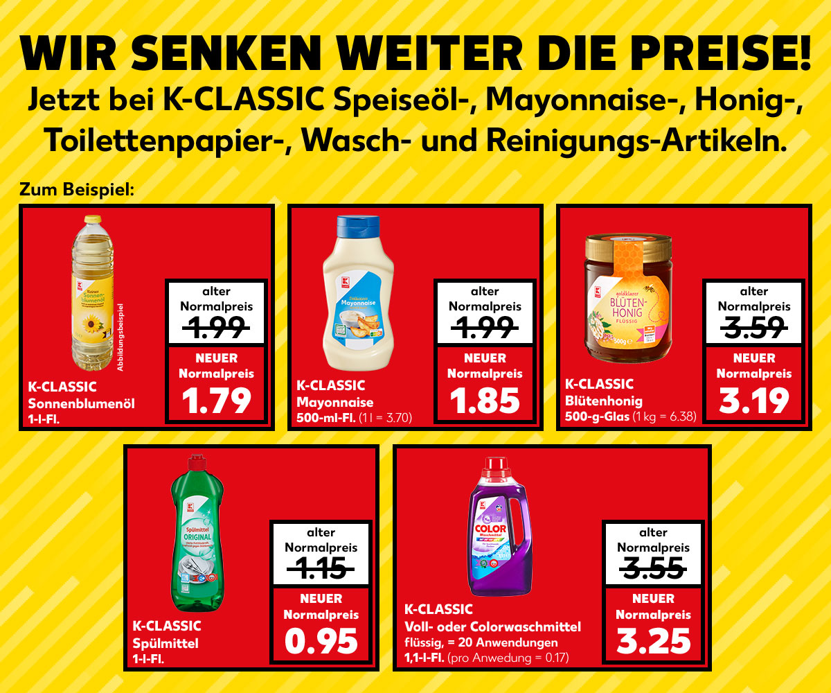 Schritfzug: WIR SENKEN WEITER DIE PREISE! Jetzt bei K-CLASSIC Speiseöl-, Mayonnaise-, Honig-, Toilettenpapier-, Wasch- und Reinigungs-Artikeln; Zum Beispiel: K-CLASSIC Sonnenblumenöl, 1-l-Fl.; alter Normalpreis: 1.99 Euro; NEUER Normalpreis: 1,79 Euro; Störer: Abbildungsartikel; K-CLASSIC Mayonnaise, 500-ml-Fl.; alter Normalpreis: 1.99 Euro; NEUER Normalpreis: 1.85 Euro (1 l = 3.70); K-CLASSIC Blütenhonig, 500-g-Glas; alter Normalpreis: 3.59 Euro; NEUER Normalpreis: 3.19 Euro (1 kg = 6.38); K-CLASSIC Spülmittel, 1-l-Fl.; alter Normalpreis: 1.15 Euro; NEUER Normalpreis: 0.95 Euro; K-CLASSIC Voll- oder Colorwaschmittel, flüssig, = 20 Anwendungen, 1,1-l-Fl.; alter Normalpreis: 3.55; NEUER Normalpreis: 3.25 Euro (pro Anwendung = 0.17)