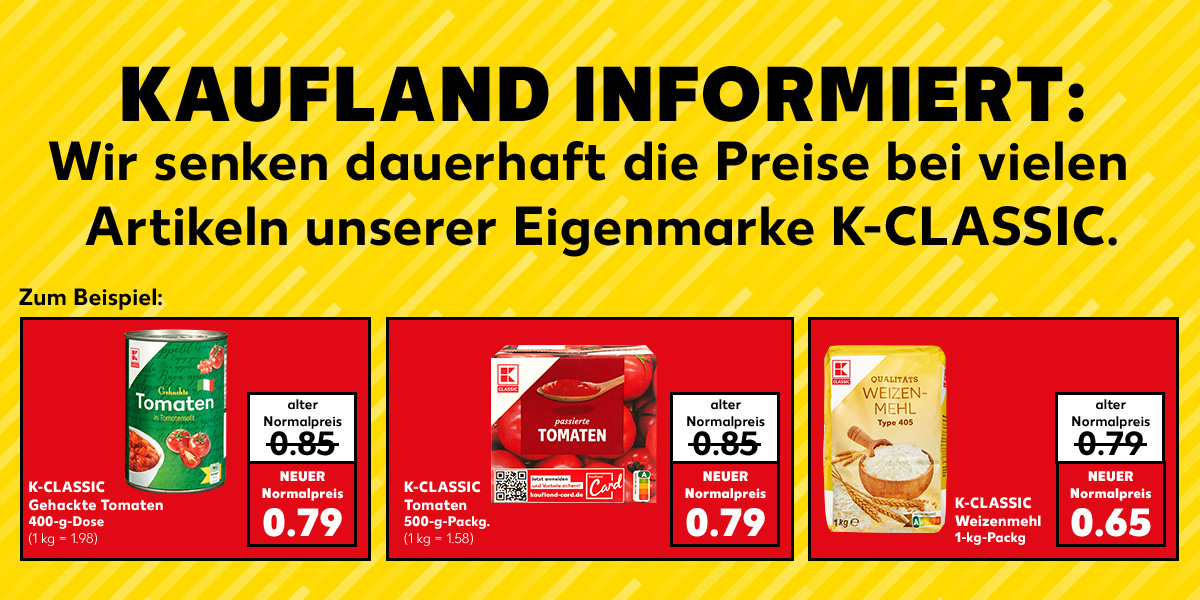 Kaufland informiert: Wir senken dauerhaft die Preise bei vielen Artikeln unserer Eigenmarke K-Classic. Zum Beispiel: K-Classic Gehackte Tomaten, 400-g-Dose; alter Normalpreis: 0.85 Euro; neuer Normalpreis: 0.79 Euro (1 kg = 1.98); K-Classic Tomaten, 500-g-Packg.; alter Normalpreis: 0.85 Euro; neuer Normalpreis: 0.79 Euro (1 kg = 1.58); K-Classic Weizenmehl, 1-kg-Packg.; alter Normalpreis: 0.79 Euro; neuer Normalpreis: 0.65 Euro