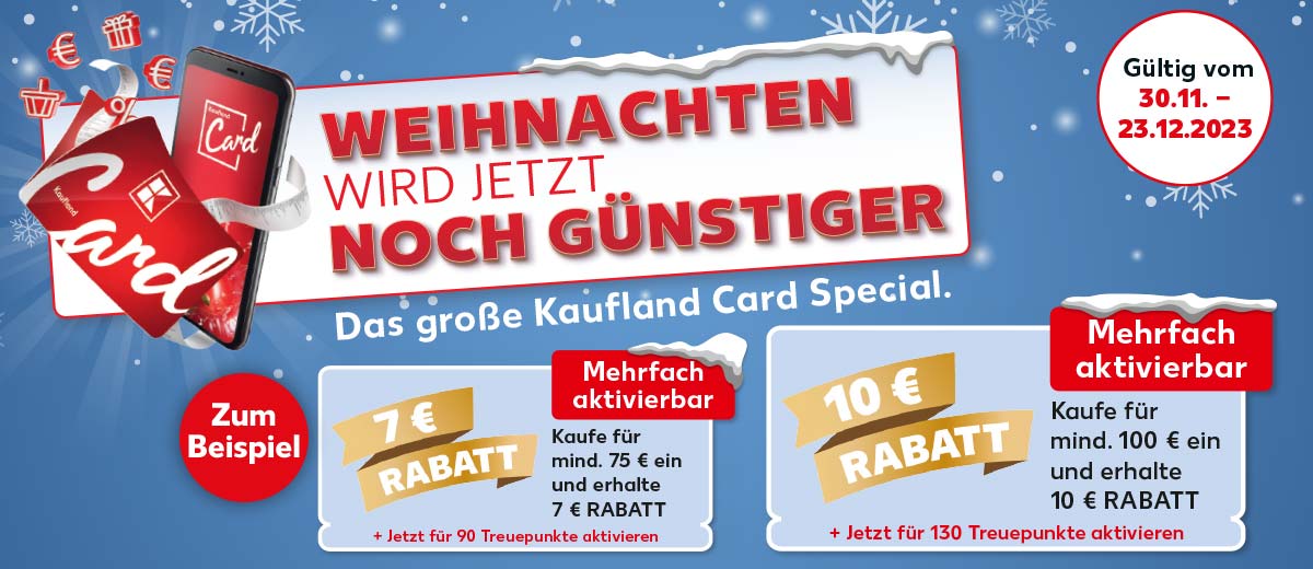 Abbildung: Smartphone und klassische Karte sowie Prozent-, Euro-, Geschenk- und Warenkorb-Icons; Schriftzug: Weihnachten wird jetzt noch günstiger, Das große Kaufland Card Special.; Störer: Zum Beispiel; Coupon: Störer: 7 € Rabatt, Störer: Mehrfach aktivierbar, Überschrift: Kaufe für mind. 75 € ein und erhalte 7 € Rabatt, + Jetzt für 90 Treuepunkte aktivieren; Coupon: Störer: 10 € Rabatt; Störer: Mehrfach aktivierbar, Überschrift: Kaufe für mind. 100 € ein und erhalte 10 € Rabatt, + Jetzt für 130 Treuepunkte aktivieren; Störer: Gültig vom 30.11. - 23.12.2023; Abbildung: Schneeflocken