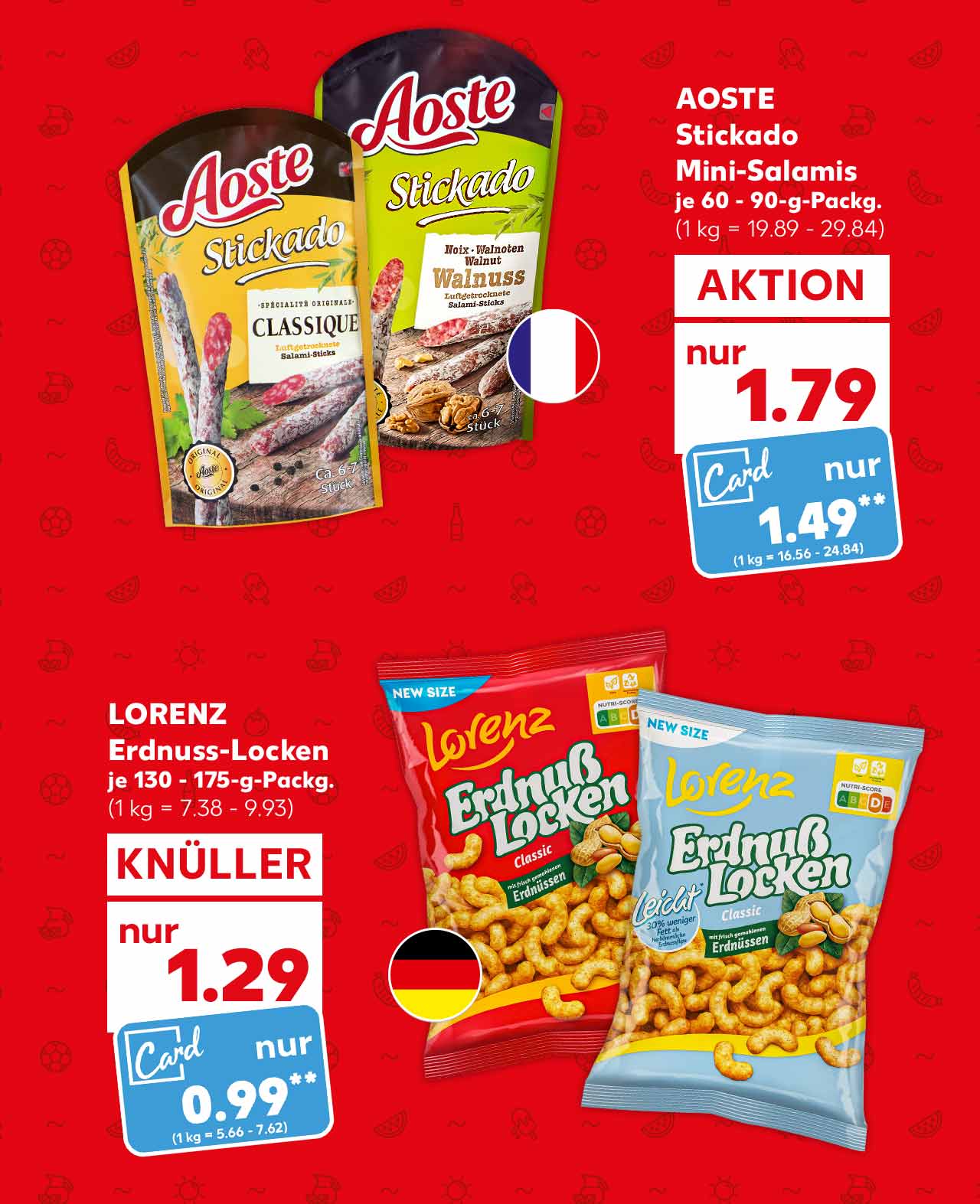 Aoste Stickado Mini-Salamis, versch. Sorten, je 60 - 90-g-Packg. für 1.79 Euro (1 kg = 19.89 - 29.84); Kaufland Card Preis: 1.49 Euro** (1 kg = 16.56 - 24.84); Flagge: Frankreich; Lorenz Erdnuss-Locken, versch. Sorten, je 130 - 175-g-Packg. für 1.29 Euro (1 kg = 7.38 - 9.93); Kaufland Card Preis: 0.99 Euro** (1 kg = 5.66 - 7.62); Flagge: Deutschland
