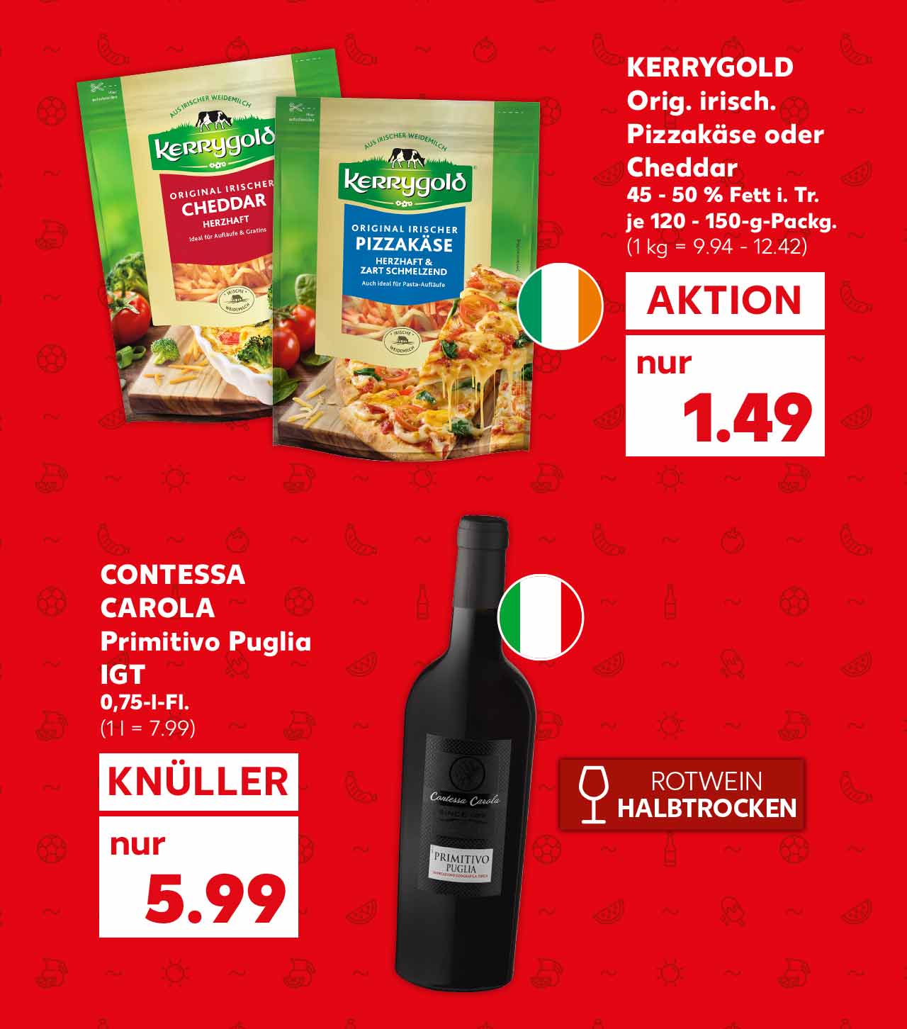 Kerrygold Orig. irisch. Pizzakäse oder Cheddar, 45 - 50 % Fett i. Tr., je 120 - 150-g-Packg. für 1.49 Euro (1 kg = 9.94 - 12.42); Flagge: Irland; Contessa Carola Primitivo Puglia IGT, 0,75-l-Fl. für 5.99 Euro (1 l = 7.99); Störer: Rotwein halbtrocken; Flagge: Italien