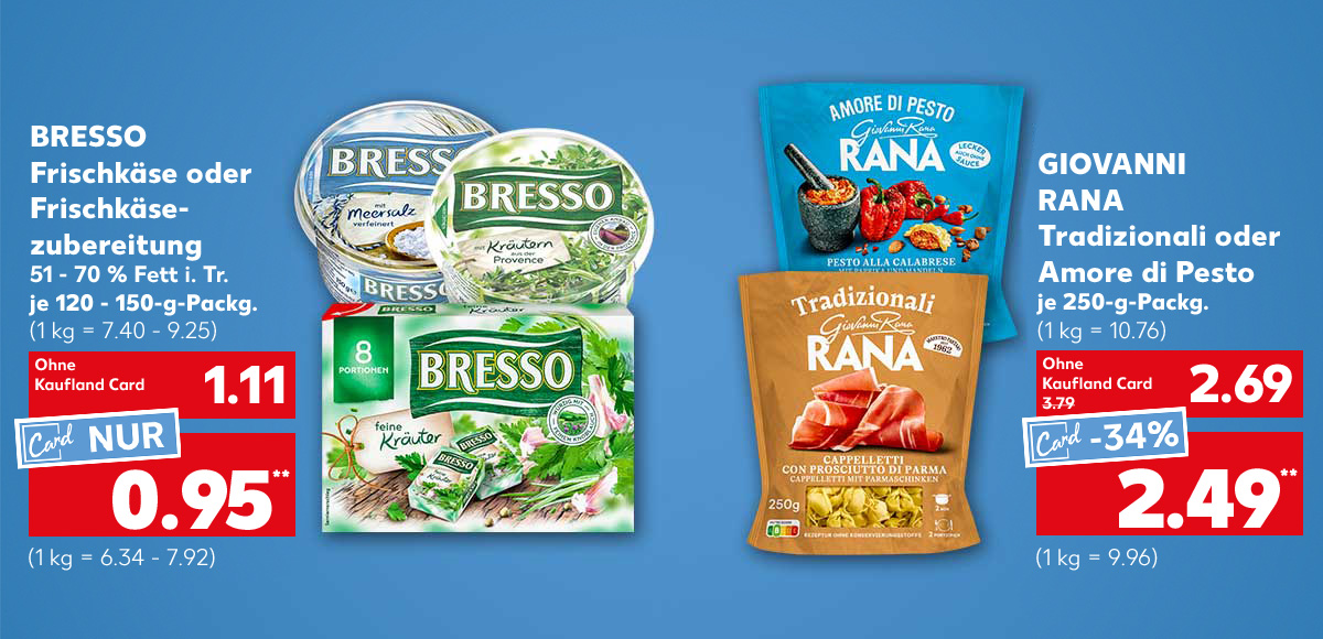 Bresso Frischkäse oder Frischkäsezubereitung, versch. Sorten, 51 - 70 % Fett i. Tr., je 120 - 150-g-Packg. für 1.11 Euro (1 kg = 7.40 - 9.25), Kaufland Card Preis: 0.95 Euro** (1 kg = 6.34 - 7.92); Giovanni Rana Tradizionali oder Amore di Pesto, versch. Sorten, je 250-g-Packg. für 2.69 Euro (1 kg = 10.76), Kaufland Card Preis: 2.49 Euro** (1 kg = 9.96)