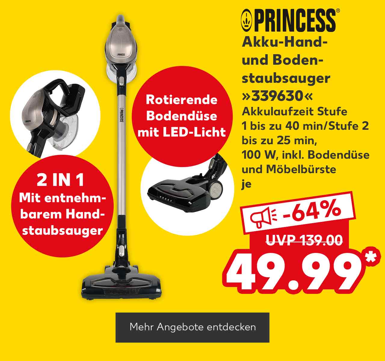 Logo: Princess; Princess Akku-Hand- und Bodenstaubsauger »339630«, Akkulaufzeit Stufe 1 bis zu 40 min/Stufe 2 bis zu 25 min, 100 W, inkl. Bodendüse und Möbelbürste, je für 49.99 Euro* (UVP = 139.00 Euro); Störer: 2 in 1, Mit entnehmbarem Handstaubsauger; Störer: Rotierende Bodendüse mit Led-Licht; Button: Mehr Angebote entdecken