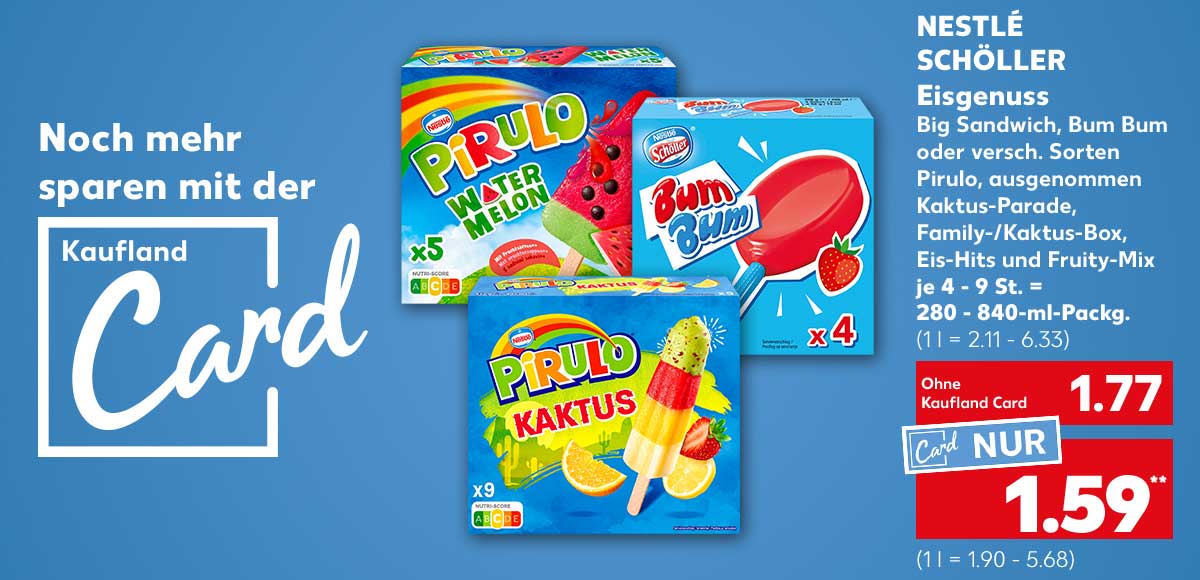 Schriftzug und Logo: Noch mehr sparen mit der Kaufland Card; Nesté Schöller Eisgenuss, Big Sandwich, Bum Bum oder versch. Sorten Pirulo, ausgenommen Kaktus-Parade, Family-Kaktus-Box, Eis-Hits und Fruity-Mix, je 4 - 9 St. = 280 - 840-ml-Packg. für 1.77 Euro (1 l = 2.11 - 6.33), Kaufland Card Preis: 1.59 Euro** (1 l = 1.90 - 5.68)