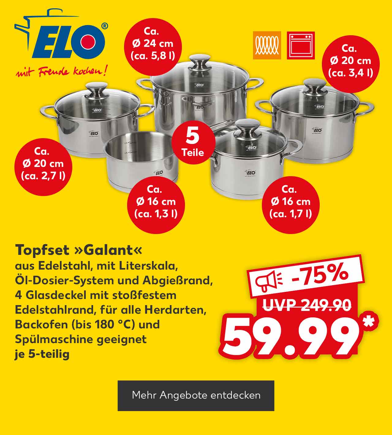 Logo: Elo mit Freude kochen!; Elo Topfset »Galant«, aus Edelstahl, mit Literskala, Öl-Dosier-System und Abgießrand, 4 Glasdeckel mit stoßfestem Edelstahlrand, für alle Herdarten, Backofen (bis 180 °C) und Spülmaschine geeignet, je 5-teilig für 59.99 Euro* (UVP = 249.90 Euro); Störer: Ca. Ø 20 cm (ca. 2,7 l); Störer: Ca. Ø 24 cm (ca. 5,8 l); Störer: Ca. Ø 20 cm (ca. 3,4 l); Störer: Ca. Ø 16 cm (ca. 1,7 l); Störer: Ca. Ø 16 cm (ca. 1,3 l); Logo: Induktionsfähig; Logo: Backofen geeignet; Button: Mehr Angebote entdecken