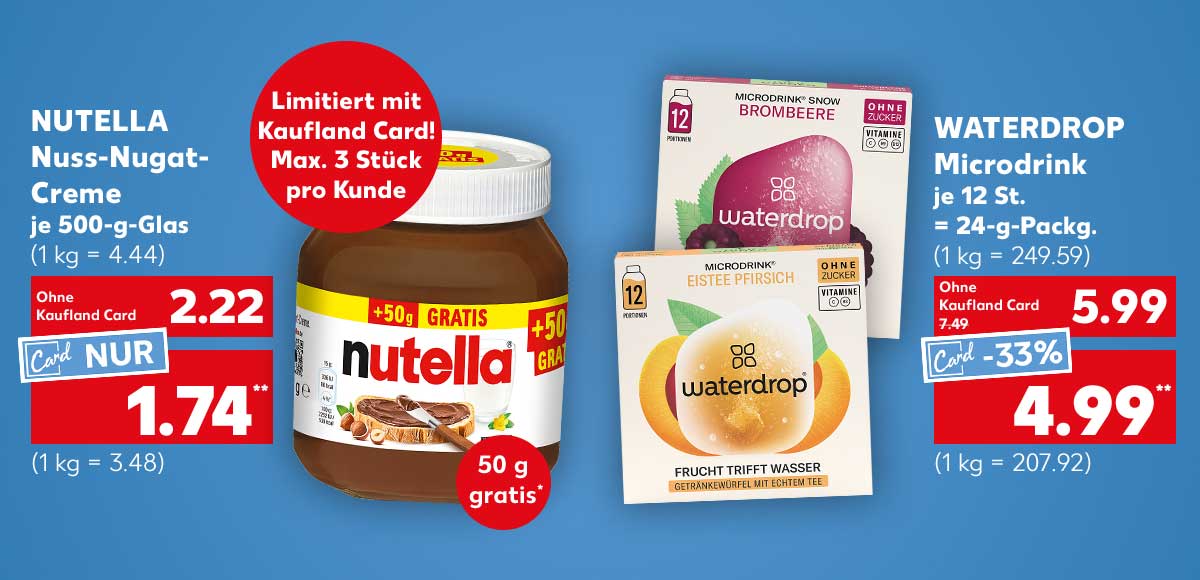 Nutella Nuss-Nugat-Creme, je 500-g-Glas für 2.22 Euro (1 kg = 4.44), Kaufland Card Preis: 1.74 Euro** (1 kg = 3.48); Störer: Limitiert mit Kaufland Card! Max. 3 Stück pro Kunde; Störer: 50 g gratis*; Waterdrop Microdrink, je 12 St. = 24-g-Packg. für 5.99 Euro (1 kg = 249.59); Kaufland Card Preis: 4.99 Euro** (1 kg = 207.92)