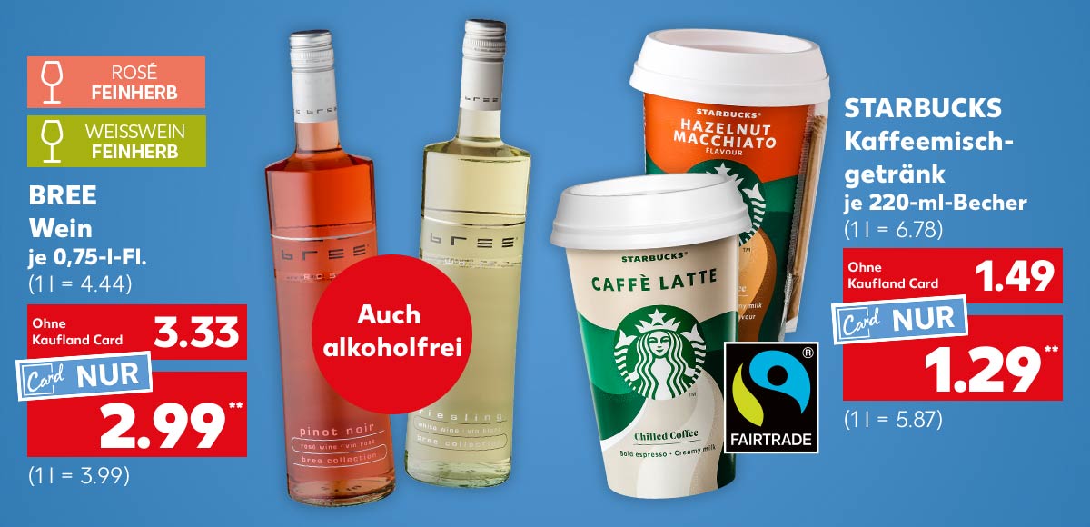 Bree Wein, versch. Sorten, je 0,75-l-Fl. für 3.33 Euro (1 l = 4.44); Kaufland Card Preis: 2.99 Euro** (1 l = 3.99); Logo: Rosé feinherb; Logo: Weißwein feinherb; Störer: Auch alkoholfrei; Starbucks Kaffeemischgetränk, versch. Sorten, je 220-ml-Becher für 1.49 Euro (1 l = 6.78); Kaufland Card Preis: 1.29 Euro** (1 l = 5.87); Logo: Fairtrade