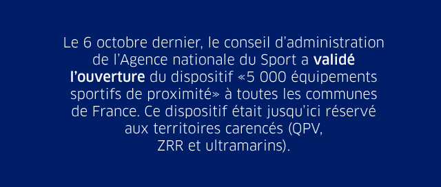 Le 6 octobre dernier, le conseil d’administration de l’Agence nationale du Sport a validé l’ouverture du dispositif «5 000 équipements sportifs de proximité» à toutes les communes  de France. Ce dispositif était jusqu’ici réservé aux territoires carencés (QPV,  ZRR et ultramarins).