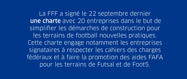 La FFF a signé le 22 septembre dernier une charte avec 20 entreprises dans le but de simplifier les démarches de construction pour les terrains de football nouvelles pratiques. Cette charte engage notamment les entreprises signataires à respecter les cahiers des charges fédéraux et à faire la promotion des aides FAFA pour les terrains de Futsal et de Foot5.
